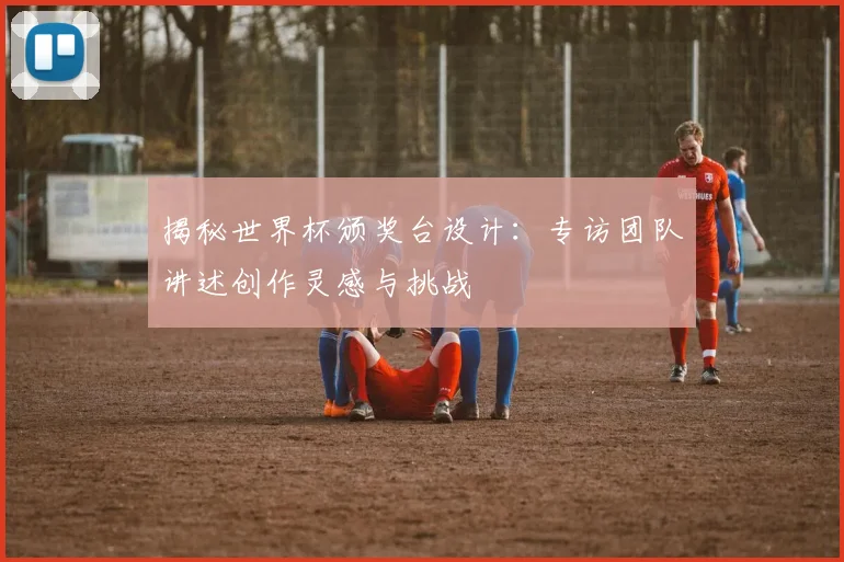 揭秘世界杯颁奖台设计：专访团队讲述创作灵感与挑战