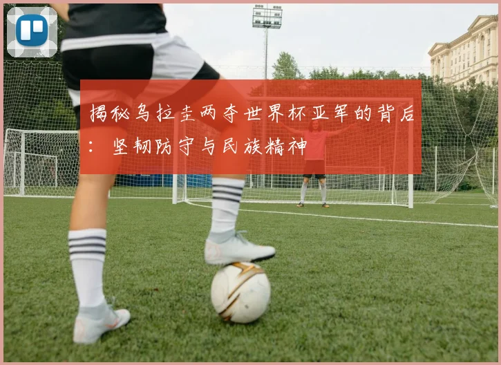 揭秘乌拉圭两夺世界杯亚军的背后：坚韧防守与民族精神